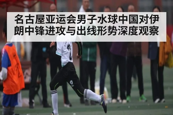 名古屋亚运会男子水球中国对伊朗中锋进攻与出线形势深度观察