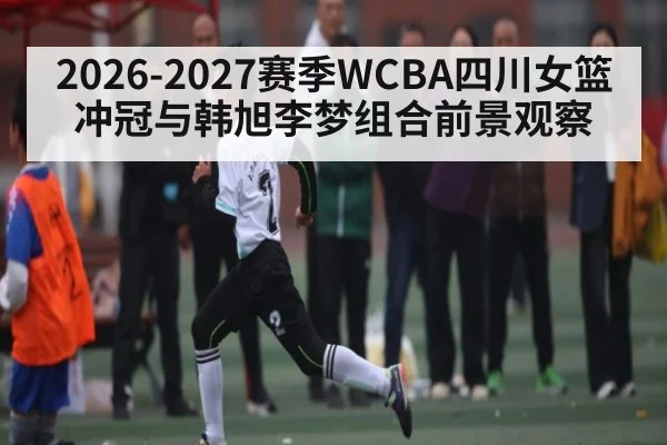 2026-2027赛季WCBA四川女篮冲冠与韩旭李梦组合前景观察