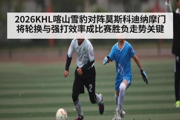 2026KHL喀山雪豹对阵莫斯科迪纳摩门将轮换与强打效率成比赛胜负走势关键