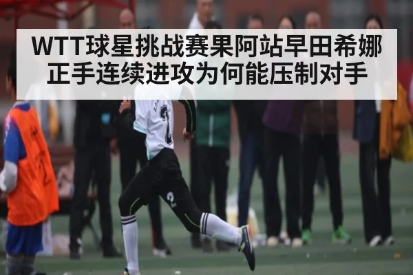 WTT球星挑战赛果阿站早田希娜正手连续进攻为何能压制对手